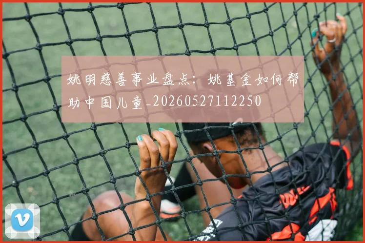 姚明慈善事业盘点：姚基金如何帮助中国儿童_20260527112250