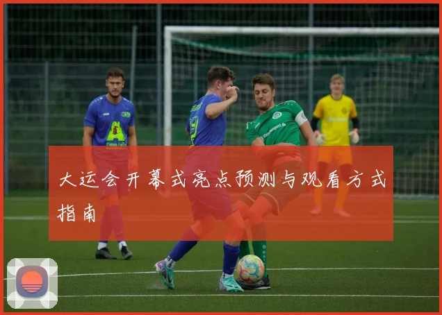 大运会开幕式亮点预测与观看方式指南