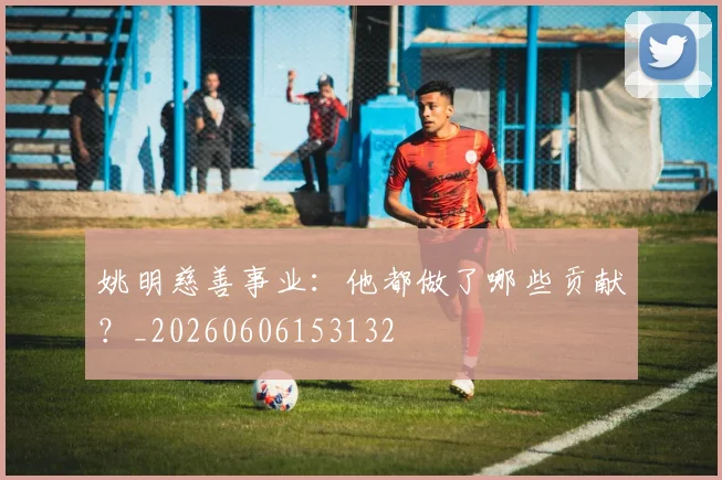 姚明慈善事业：他都做了哪些贡献？_20260606153132