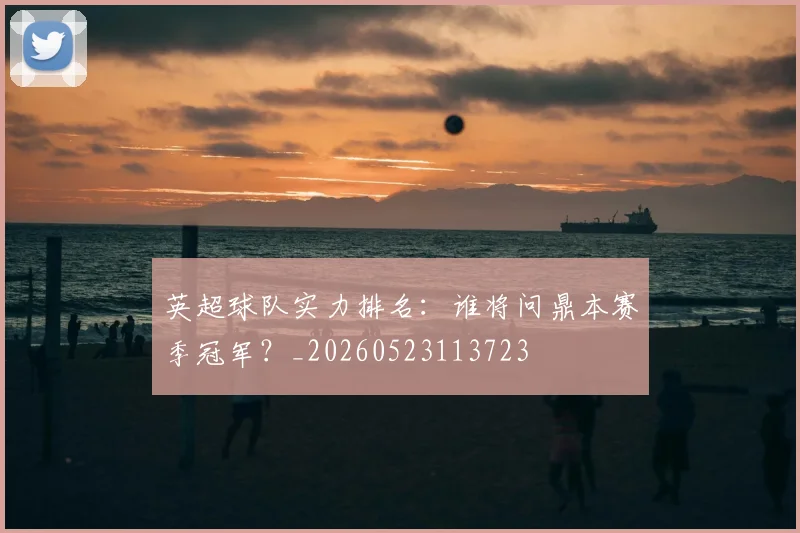 英超球队实力排名:谁将问鼎本赛季冠军?_20260523113723