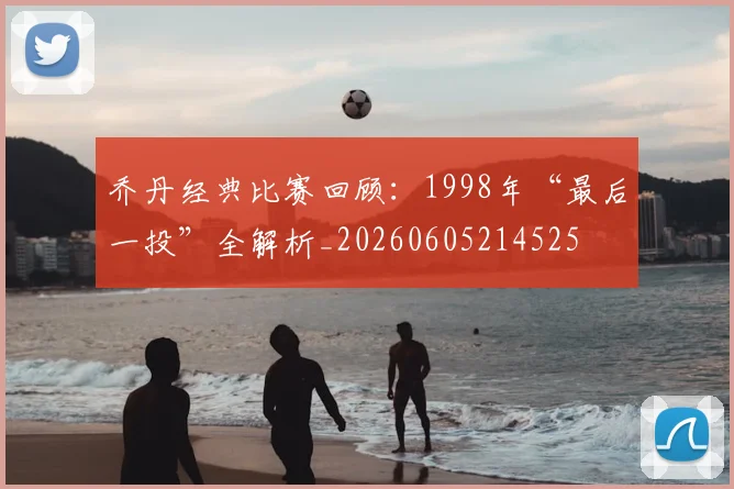 乔丹经典比赛回顾：1998年“最后一投”全解析_20260605214525