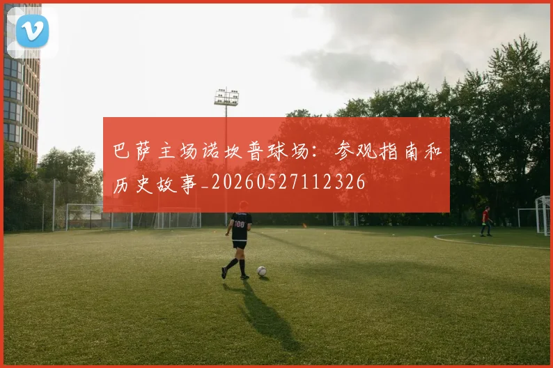 巴萨主场诺坎普球场：参观指南和历史故事_20260527112326