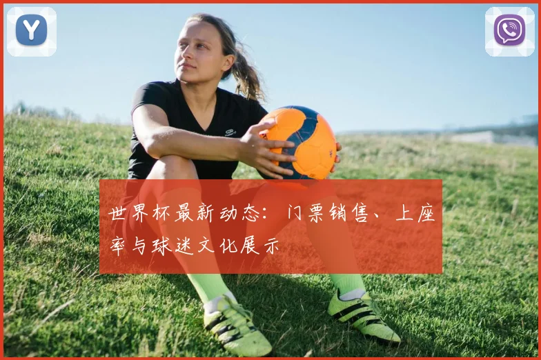 世界杯最新动态：门票销售、上座率与球迷文化展示