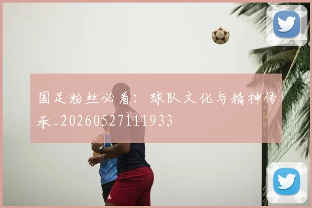 国足粉丝必看：球队文化与精神传承_20260527111933