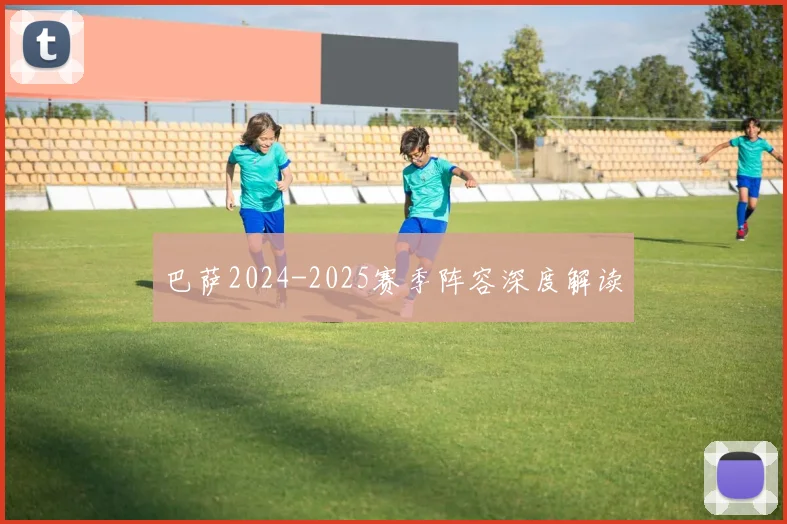 巴萨2024-2025赛季阵容深度解读