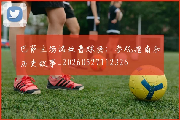 巴萨主场诺坎普球场：参观指南和历史故事_20260527112326
