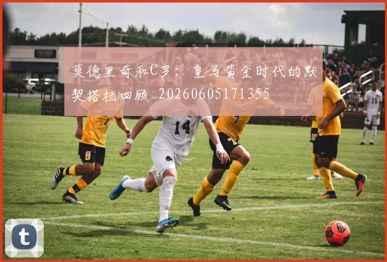 莫德里奇和C罗：皇马黄金时代的默契搭档回顾_20260605171355