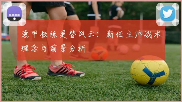 意甲教练更替风云：新任主帅战术理念与前景分析