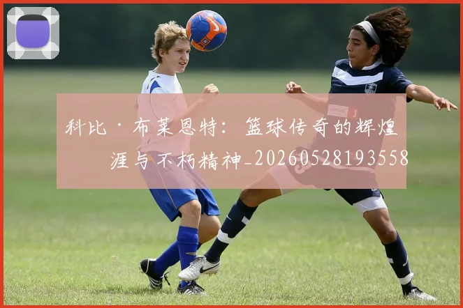科比·布莱恩特：篮球传奇的辉煌生涯与不朽精神_20260528193558